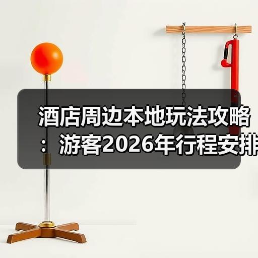 酒店周边本地玩法攻略：游客2026年行程安排与避坑提醒